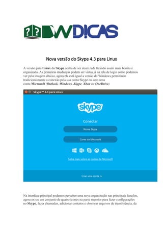 Nova versão do Skype 4.3 para Linux
A versão para Linux do Skype acaba de ser atualizada ficando assim mais bonito e
organizada. As primeiras mudanças podem ser vistas já na tela de login como podemos
ver pela imagem abaixo, agora ela está igual a versão do Windows permitindo
tradicionalmente a conexão pela sua conta Skype ou com uma
conta Microsoft (Outlook, Windows, Skype, Xbox ou OneDrive).
Na interface principal podemos perceber uma nova organização nas principais funções,
agora existe um conjunto de quatro ícones na parte superior para fazer configurações
no Skype, fazer chamadas, adicionar contatos e observar arquivos de transferência, da
 