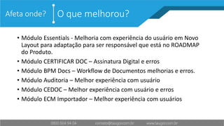 O que melhorou?Afeta onde?
• Módulo Essentials - Melhoria com experiência do usuário em Novo
Layout para adaptação para ser responsável que está no ROADMAP
do Produto.
• Módulo CERTIFICAR DOC – Assinatura Digital e erros
• Módulo BPM Docs – Workflow de Documentos melhorias e erros.
• Módulo Auditoria – Melhor experiência com usuário
• Módulo CEDOC – Melhor experiência com usuário e erros
• Módulo ECM Importador – Melhor experiência com usuários
 