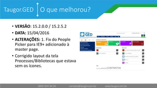 O que melhorou?
• VERSÂO: 15.2.0.0 / 15.2.5.2
• DATA: 15/04/2016
• ALTERAÇÕES: 1. Fix do People
Picker para IE9+ adicionado à
master page.
• Corrigido layout da tela
Processos/Bibliotecas que estava
sem os ícones.
Taugor.GED
 