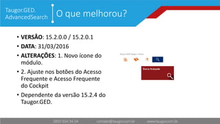 O que melhorou?Taugor.GED.
AdvancedSearch
• VERSÂO: 15.2.0.0 / 15.2.0.1
• DATA: 31/03/2016
• ALTERAÇÕES: 1. Novo ícone do
módulo.
• 2. Ajuste nos botões do Acesso
Frequente e Acesso Frequente
do Cockpit
• Dependente da versão 15.2.4 do
Taugor.GED.
 