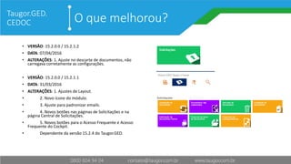 O que melhorou?
• VERSÂO: 15.2.0.0 / 15.2.1.2
• DATA: 07/04/2016
• ALTERAÇÕES: 1. Ajuste no descarte de documentos, não
carregava corretamente as configurações.
• VERSÂO: 15.2.0.0 / 15.2.1.1
• DATA: 31/03/2016
• ALTERAÇÕES: 1. Ajustes de Layout.
• 2. Novo ícone do módulo.
• 3. Ajuste para padronizar emails.
• 4. Novos botões nas páginas de Solicitações e na
página Central de Solicitações.
• 5. Novos botões para o Acesso Frequente e Acesso
Frequente do Cockpit.
• Dependente da versão 15.2.4 do Taugor.GED.
Taugor.GED.
CEDOC
 