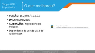 O que melhorou?Taugor.GED.
Importador
• VERSÂO: 15.2.0.0 / 15.2.0.3
• DATA: 07/03/2016
• ALTERAÇÕES: Novo ícone do
módulo.
• Dependente da versão 15.2 do
Taugor.GED.
 