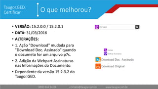 O que melhorou?Taugor.GED.
Certificar
• VERSÂO: 15.2.0.0 / 15.2.0.1
• DATA: 31/03/2016
• ALTERAÇÕES:
• 1. Ação "Download" mudada para
"Download Doc. Assinado" quando
o documeto for um arquivo p7s.
• 2. Adição da Webpart Assinaturas
nas Informações do Documento.
• Dependente da versão 15.2.3.2 do
Taugor.GED.
 