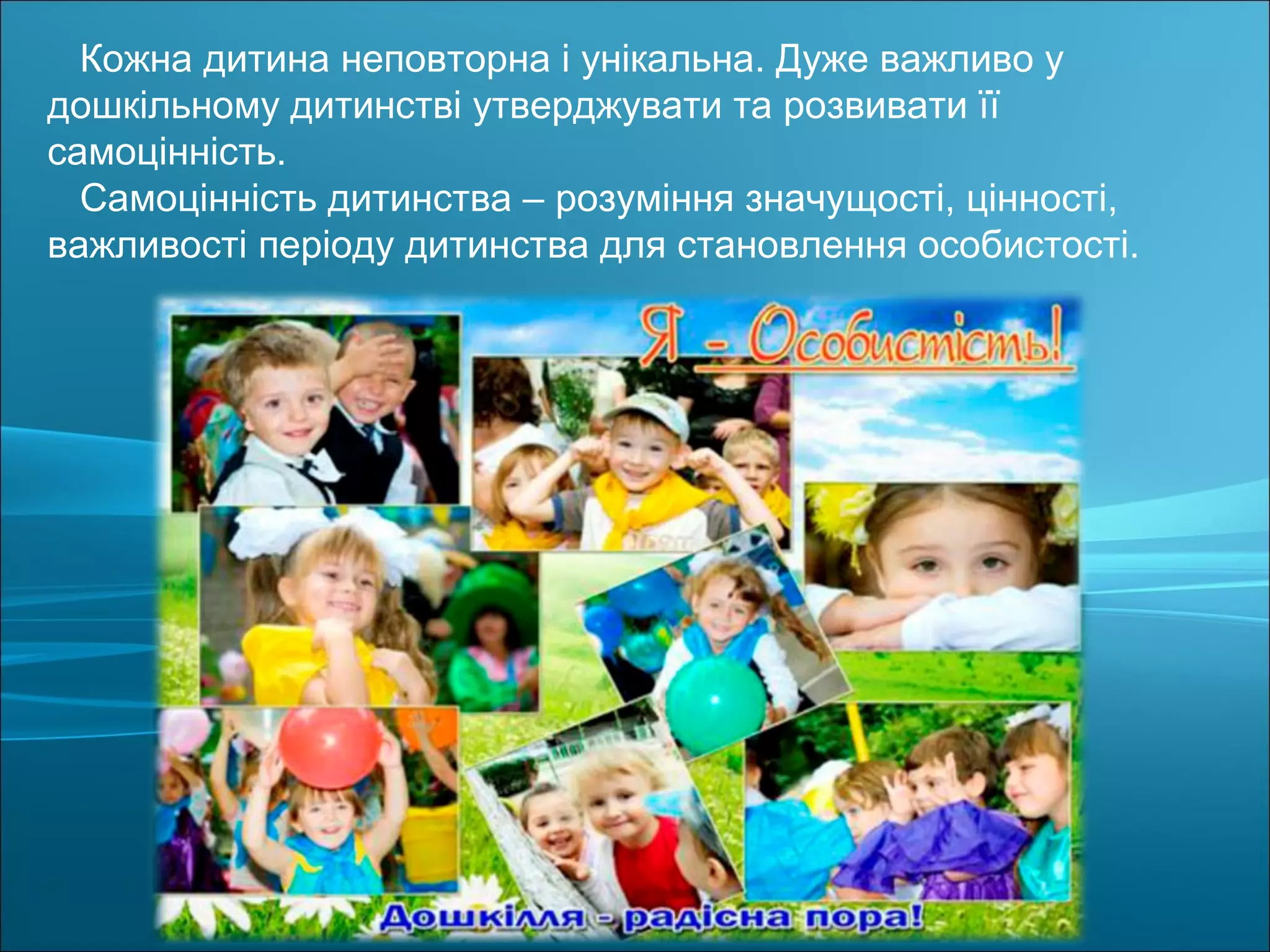 Кожна дитина неповторна і унікальна. Дуже важливо у
дошкільному дитинстві утверджувати та розвивати її
самоцінність.
Самоцінність дитинства – розуміння значущості, цінності,
важливості періоду дитинства для становлення особистості.
 