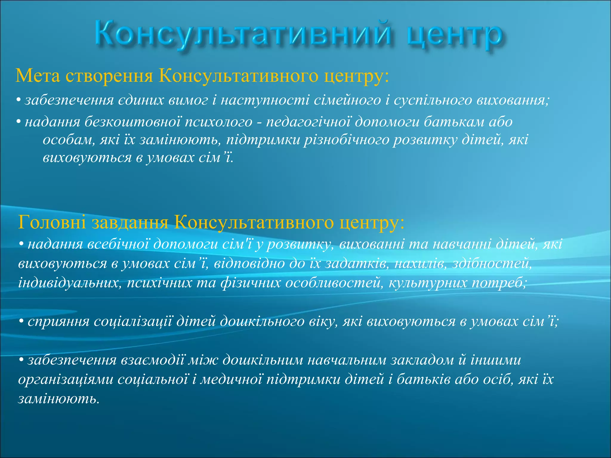 Мета створення Консультативного центру:
• забезпечення єдиних вимог і наступності сімейного і суспільного виховання;
• надання безкоштовної психолого - педагогічної допомоги батькам або
особам, які їх замінюють, підтримки різнобічного розвитку дітей, які
виховуються в умовах сім’ї.
Головні завдання Консультативного центру:
• надання всебічної допомоги сім'ї у розвитку, вихованні та навчанні дітей, які
виховуються в умовах сім’ї, відповідно до їх задатків, нахилів, здібностей,
індивідуальних, психічних та фізичних особливостей, культурних потреб;
• сприяння соціалізації дітей дошкільного віку, які виховуються в умовах сім’ї;
• забезпечення взаємодії між дошкільним навчальним закладом й іншими
організаціями соціальної і медичної підтримки дітей і батьків або осіб, які їх
замінюють.
 