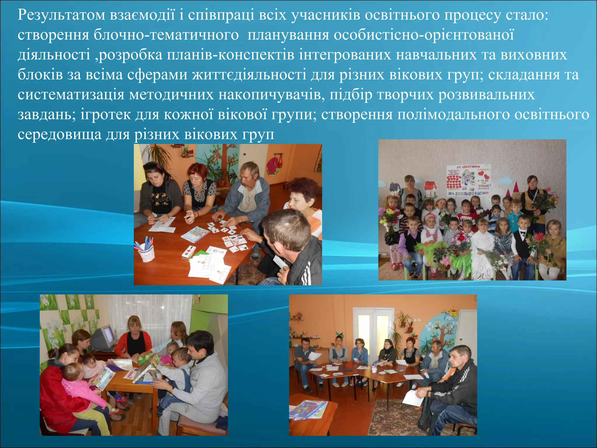 Результатом взаємодії і співпраці всіх учасників освітнього процесу стало:
створення блочно-тематичного планування особистісно-орієнтованої
діяльності ,розробка планів-конспектів інтегрованих навчальних та виховних
блоків за всіма сферами життєдіяльності для різних вікових груп; складання та
систематизація методичних накопичувачів, підбір творчих розвивальних
завдань; ігротек для кожної вікової групи; створення полімодального освітнього
середовища для різних вікових груп
 