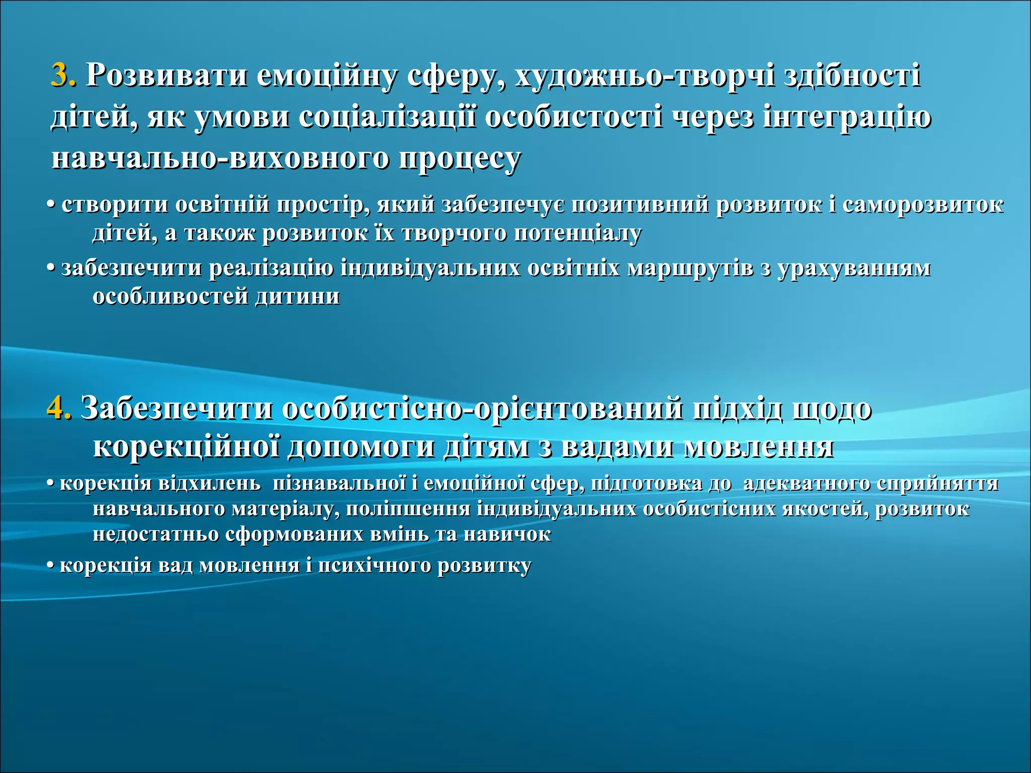 •• створити освітній простір, який забезпечує позитивний розвиток і саморозвитокстворити освітній простір, який забезпечує позитивний розвиток і саморозвиток
дітей, а також розвиток їх творчого потенціалудітей, а також розвиток їх творчого потенціалу
•• забезпечити реалізацію індивідуальних освітніх маршрутів з урахуваннямзабезпечити реалізацію індивідуальних освітніх маршрутів з урахуванням
особливостей дитиниособливостей дитини
4.4. Забезпечити особистісно-орієнтований підхід щодоЗабезпечити особистісно-орієнтований підхід щодо
корекційної допомоги дітям з вадами мовленнякорекційної допомоги дітям з вадами мовлення
•• корекція відхилень пізнавальної і емоційної сфер, підготовка до адекватного сприйняттякорекція відхилень пізнавальної і емоційної сфер, підготовка до адекватного сприйняття
навчального матеріалу, поліпшення індивідуальних особистісних якостей, розвитокнавчального матеріалу, поліпшення індивідуальних особистісних якостей, розвиток
недостатньо сформованих вмінь та навичокнедостатньо сформованих вмінь та навичок
•• корекція вад мовлення і психічного розвиткукорекція вад мовлення і психічного розвитку
3.3. Розвивати емоційну сферу, художньо-творчі здібностіРозвивати емоційну сферу, художньо-творчі здібності
дітей, як умови соціалізації особистості через інтеграціюдітей, як умови соціалізації особистості через інтеграцію
навчально-виховного процесунавчально-виховного процесу
 