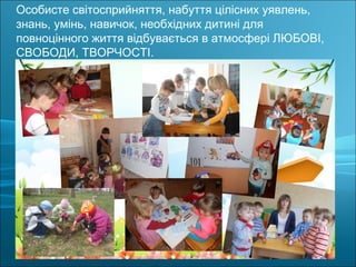 Особисте світосприйняття, набуття цілісних уявлень,
знань, умінь, навичок, необхідних дитині для
повноцінного життя відбувається в атмосфері ЛЮБОВІ,
СВОБОДИ, ТВОРЧОСТІ.
 