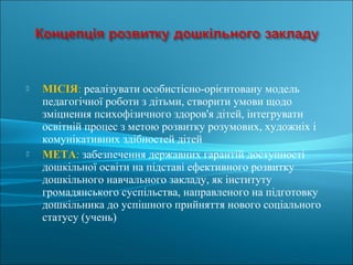  МІСІЯ: реалізувати особистісно-орієнтовану модель
педагогічної роботи з дітьми, створити умови щодо
зміцнення психофізичного здоров'я дітей, інтегрувати
освітній процес з метою розвитку розумових, художніх і
комунікативних здібностей дітей
 МЕТА: забезпечення державних гарантій доступності
дошкільної освіти на підставі ефективного розвитку
дошкільного навчального закладу, як інституту
громадянського суспільства, направленого на підготовку
дошкільника до успішного прийняття нового соціального
статусу (учень)
 