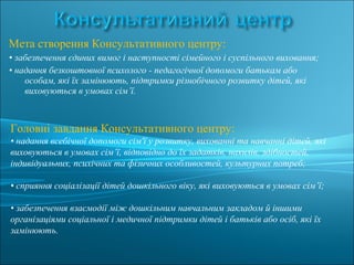 Мета створення Консультативного центру:
• забезпечення єдиних вимог і наступності сімейного і суспільного виховання;
• надання безкоштовної психолого - педагогічної допомоги батькам або
особам, які їх замінюють, підтримки різнобічного розвитку дітей, які
виховуються в умовах сім’ї.
Головні завдання Консультативного центру:
• надання всебічної допомоги сім'ї у розвитку, вихованні та навчанні дітей, які
виховуються в умовах сім’ї, відповідно до їх задатків, нахилів, здібностей,
індивідуальних, психічних та фізичних особливостей, культурних потреб;
• сприяння соціалізації дітей дошкільного віку, які виховуються в умовах сім’ї;
• забезпечення взаємодії між дошкільним навчальним закладом й іншими
організаціями соціальної і медичної підтримки дітей і батьків або осіб, які їх
замінюють.
 