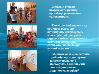 Мнемотехніка – це система
прийомів, що полегшують
запам'ятовування і
збільшують обсяг пам'яті
шляхом утворення
додаткових асоціацій
Кінезіологічні вправи - це
комплекс рухів, що
активізують міжпівкульну
взаємодію, підвищують
стресостійкість, покращують
розумову діяльність,
сприяють поліпшенню
пам'яті та уваги
Дихальні вправи -
покращують ритміку
організму, розвивають
самоконтроль
 