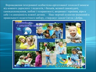 Впровадження інтегрованої особистісно-орієнтованої технології вимагає
від кожного дорослого: і педагогів, і батьків, великої самовіддачі,
самовдосконалення, любові і толерантності, витримки і терпіння, віри в
себе і в самоцінність кожної дитини. Наш творчий колектив впевнений в
правильності педагогічного вибору, стверджує ідеали Світла і Добра.
 