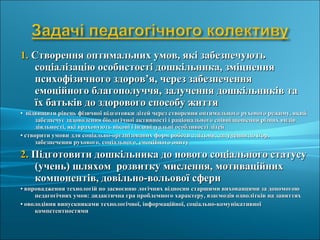 1.1. Створення оптимальних умов, які забезпечуютьСтворення оптимальних умов, які забезпечують
соціалізацію особистості дошкільника, зміцненнясоціалізацію особистості дошкільника, зміцнення
психофізичного здоров’я, через забезпеченняпсихофізичного здоров’я, через забезпечення
емоційного благополуччя, залучення дошкільників таемоційного благополуччя, залучення дошкільників та
їх батьків до здорового способу життяїх батьків до здорового способу життя
•• підвищити рівень фізичної підготовки дітей через створення оптимального рухового режиму, якийпідвищити рівень фізичної підготовки дітей через створення оптимального рухового режиму, який
забезпечує задоволення біологічної активності і раціонального співвідношення різних видівзабезпечує задоволення біологічної активності і раціонального співвідношення різних видів
діяльності, які враховують вікові і індивідуальні особливості дітейдіяльності, які враховують вікові і індивідуальні особливості дітей
•• створити умови для соціально-організованих форм роботи з дітьми, залучення до ігор,створити умови для соціально-організованих форм роботи з дітьми, залучення до ігор,
забезпечення рухового, соціального, емоційного опитузабезпечення рухового, соціального, емоційного опиту
2.2. Підготовити дошкільника до нового соціального статусуПідготовити дошкільника до нового соціального статусу
(учень) шляхом розвитку мислення, мотиваційних(учень) шляхом розвитку мислення, мотиваційних
компонентів, довільно-вольової сферикомпонентів, довільно-вольової сфери
•• впровадження технологій по засвоєнню логічних відносин старшими вихованцями за допомогоювпровадження технологій по засвоєнню логічних відносин старшими вихованцями за допомогою
педагогічних умов: дидактична гра проблемного характеру, взаємодія однолітків на заняттяхпедагогічних умов: дидактична гра проблемного характеру, взаємодія однолітків на заняттях
•• оволодіння випускниками технологічної, інформаційної, соціально-комунікативноїоволодіння випускниками технологічної, інформаційної, соціально-комунікативної
компетентностямикомпетентностями
 