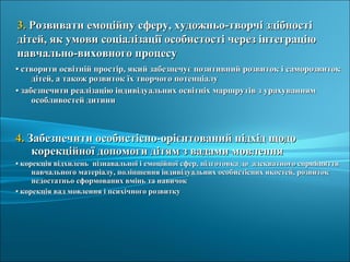 •• створити освітній простір, який забезпечує позитивний розвиток і саморозвитокстворити освітній простір, який забезпечує позитивний розвиток і саморозвиток
дітей, а також розвиток їх творчого потенціалудітей, а також розвиток їх творчого потенціалу
•• забезпечити реалізацію індивідуальних освітніх маршрутів з урахуваннямзабезпечити реалізацію індивідуальних освітніх маршрутів з урахуванням
особливостей дитиниособливостей дитини
4.4. Забезпечити особистісно-орієнтований підхід щодоЗабезпечити особистісно-орієнтований підхід щодо
корекційної допомоги дітям з вадами мовленнякорекційної допомоги дітям з вадами мовлення
•• корекція відхилень пізнавальної і емоційної сфер, підготовка до адекватного сприйняттякорекція відхилень пізнавальної і емоційної сфер, підготовка до адекватного сприйняття
навчального матеріалу, поліпшення індивідуальних особистісних якостей, розвитокнавчального матеріалу, поліпшення індивідуальних особистісних якостей, розвиток
недостатньо сформованих вмінь та навичокнедостатньо сформованих вмінь та навичок
•• корекція вад мовлення і психічного розвиткукорекція вад мовлення і психічного розвитку
3.3. Розвивати емоційну сферу, художньо-творчі здібностіРозвивати емоційну сферу, художньо-творчі здібності
дітей, як умови соціалізації особистості через інтеграціюдітей, як умови соціалізації особистості через інтеграцію
навчально-виховного процесунавчально-виховного процесу
 