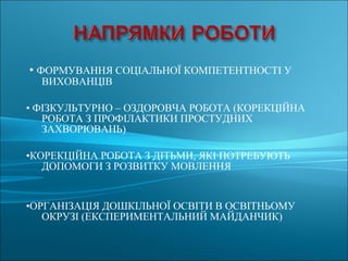 • ФОРМУВАННЯ СОЦІАЛЬНОЇ КОМПЕТЕНТНОСТІ У
ВИХОВАНЦІВ
• ФІЗКУЛЬТУРНО – ОЗДОРОВЧА РОБОТА (КОРЕКЦІЙНА
РОБОТА З ПРОФІЛАКТИКИ ПРОСТУДНИХ
ЗАХВОРЮВАНЬ)
•КОРЕКЦІЙНА РОБОТА З ДІТЬМИ, ЯКІ ПОТРЕБУЮТЬ
ДОПОМОГИ З РОЗВИТКУ МОВЛЕННЯ
•ОРГАНІЗАЦІЯ ДОШКІЛЬНОЇ ОСВІТИ В ОСВІТНЬОМУ
ОКРУЗІ (ЕКСПЕРИМЕНТАЛЬНИЙ МАЙДАНЧИК)
 