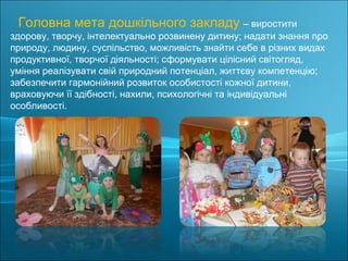 Головна мета дошкільного закладу – виростити
здорову, творчу, інтелектуально розвинену дитину; надати знання про
природу, людину, суспільство, можливість знайти себе в різних видах
продуктивної, творчої діяльності; сформувати цілісний світогляд,
уміння реалізувати свій природний потенціал, життєву компетенцію;
забезпечити гармонійний розвиток особистості кожної дитини,
враховуючи її здібності, нахили, психологічні та індивідуальні
особливості.
 