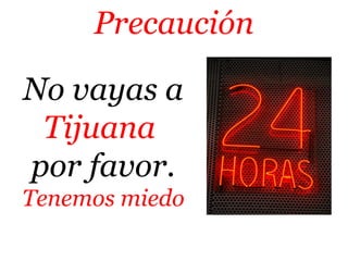 Precaución 
No vayas a 
Tijuana 
por favor. 
Tenemos miedo 
 
