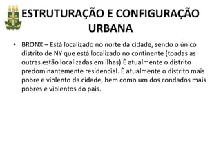 ESTRUTURAÇÃO E CONFIGURAÇÃO
URBANA
• BRONX – Está localizado no norte da cidade, sendo o único
distrito de NY que está localizado no continente (toadas as
outras estão localizadas em ilhas).È atualmente o distrito
predominantemente residencial. È atualmente o distrito mais
pobre e violento da cidade, bem como um dos condados mais
pobres e violentos do pais.
 