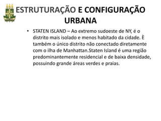 ESTRUTURAÇÃO E CONFIGURAÇÃO
URBANA
• STATEN ISLAND – Ao extremo sudoeste de NY, é o
distrito mais isolado e menos habitado da cidade. È
também o único distrito não conectado diretamente
com o ilha de Manhattan.Staten Island é uma região
predominantemente residencial e de baixa densidade,
possuindo grande áreas verdes e praias.
 