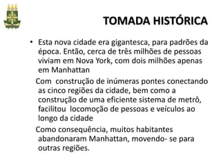 TOMADA HISTÓRICA
• Esta nova cidade era gigantesca, para padrões da
época. Então, cerca de três milhões de pessoas
viviam em Nova York, com dois milhões apenas
em Manhattan
Com construção de inúmeras pontes conectando
as cinco regiões da cidade, bem como a
construção de uma eficiente sistema de metrô,
facilitou locomoção de pessoas e veículos ao
longo da cidade
Como consequência, muitos habitantes
abandonaram Manhattan, movendo- se para
outras regiões.
 