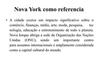 Nova York como referencia
• A cidade exerce um impacto significativo sobre o
comércio, finanças, mídia, arte, moda, pesquisa, tec
nologia, educação e entretenimento de todo o planeta.
Nova Iorque abriga a sede da Organização das Nações
Unidas (ONU), sendo um importante centro
para assuntos internacionais e amplamente considerada
como a capital cultural do mundo.
 
