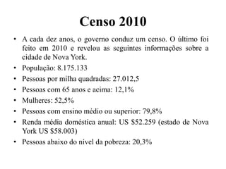 Censo 2010
• A cada dez anos, o governo conduz um censo. O último foi
feito em 2010 e revelou as seguintes informações sobre a
cidade de Nova York.
• População: 8.175.133
• Pessoas por milha quadradas: 27.012,5
• Pessoas com 65 anos e acima: 12,1%
• Mulheres: 52,5%
• Pessoas com ensino médio ou superior: 79,8%
• Renda média doméstica anual: US $52.259 (estado de Nova
York US $58.003)
• Pessoas abaixo do nível da pobreza: 20,3%
 