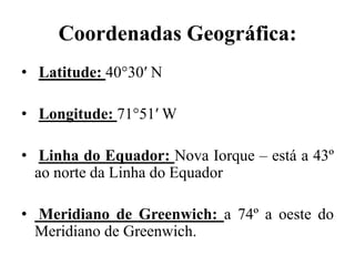 Coordenadas Geográfica:
• Latitude: 40°30′ N
• Longitude: 71°51′ W
• Linha do Equador: Nova Iorque – está a 43º
ao norte da Linha do Equador
• Meridiano de Greenwich: a 74º a oeste do
Meridiano de Greenwich.
 