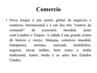 Comercio
• Nova Iorque é um centro global de negócios e
comércio internacional e é um dos três "centros de
comando" da economia mundial, junto
com Londres e Tóquio. A cidade é um grande centro
de bancos e varejo, finanças, comércio mundial,
transportes, turismo, mercado imobiliário,
seguros, novas mídias, bem como a mídia
tradicional, teatro, moda e as artes nos Estados
Unidos.
 