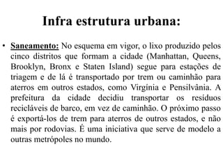 Infra estrutura urbana:
• Saneamento: No esquema em vigor, o lixo produzido pelos
cinco distritos que formam a cidade (Manhattan, Queens,
Brooklyn, Bronx e Staten Island) segue para estações de
triagem e de lá é transportado por trem ou caminhão para
aterros em outros estados, como Virgínia e Pensilvânia. A
prefeitura da cidade decidiu transportar os resíduos
recicláveis de barco, em vez de caminhão. O próximo passo
é exportá-los de trem para aterros de outros estados, e não
mais por rodovias. É uma iniciativa que serve de modelo a
outras metrópoles no mundo.
 