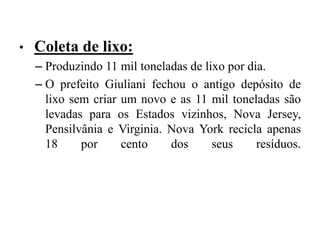 • Coleta de lixo:
– Produzindo 11 mil toneladas de lixo por dia.
– O prefeito Giuliani fechou o antigo depósito de
lixo sem criar um novo e as 11 mil toneladas são
levadas para os Estados vizinhos, Nova Jersey,
Pensilvânia e Virginia. Nova York recicla apenas
18 por cento dos seus resíduos.
 