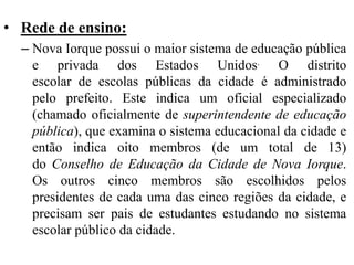 • Rede de ensino:
– Nova Iorque possui o maior sistema de educação pública
e privada dos Estados Unidos. O distrito
escolar de escolas públicas da cidade é administrado
pelo prefeito. Este indica um oficial especializado
(chamado oficialmente de superintendente de educação
pública), que examina o sistema educacional da cidade e
então indica oito membros (de um total de 13)
do Conselho de Educação da Cidade de Nova Iorque.
Os outros cinco membros são escolhidos pelos
presidentes de cada uma das cinco regiões da cidade, e
precisam ser pais de estudantes estudando no sistema
escolar público da cidade.
 