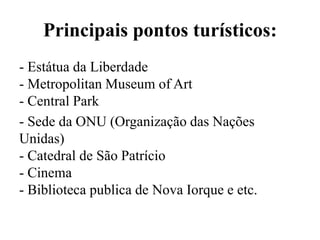 Principais pontos turísticos:
- Estátua da Liberdade
- Metropolitan Museum of Art
- Central Park
- Sede da ONU (Organização das Nações
Unidas)
- Catedral de São Patrício
- Cinema
- Biblioteca publica de Nova Iorque e etc.
 