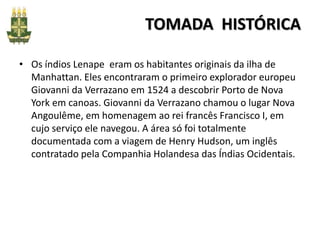 TOMADA HISTÓRICA
• Os índios Lenape eram os habitantes originais da ilha de
Manhattan. Eles encontraram o primeiro explorador europeu
Giovanni da Verrazano em 1524 a descobrir Porto de Nova
York em canoas. Giovanni da Verrazano chamou o lugar Nova
Angoulême, em homenagem ao rei francês Francisco I, em
cujo serviço ele navegou. A área só foi totalmente
documentada com a viagem de Henry Hudson, um inglês
contratado pela Companhia Holandesa das Índias Ocidentais.
 