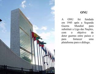 ONU
A ONU foi fundada
em 1945 após a Segunda
Guerra Mundial para
substituir a Liga das Nações,
com o objetivo de
deter guerras entre países e
para fornecer uma
plataforma para o diálogo.
 