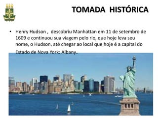 TOMADA HISTÓRICA
• Henry Hudson , descobriu Manhattan em 11 de setembro de
1609 e continuou sua viagem pelo rio, que hoje leva seu
nome, o Hudson, até chegar ao local que hoje é a capital do
Estado de Nova York: Albany.
 