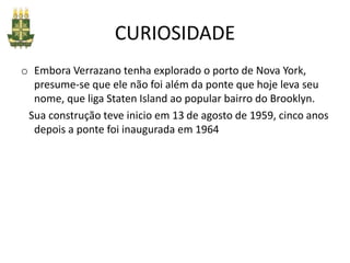 CURIOSIDADE
o Embora Verrazano tenha explorado o porto de Nova York,
presume-se que ele não foi além da ponte que hoje leva seu
nome, que liga Staten Island ao popular bairro do Brooklyn.
Sua construção teve inicio em 13 de agosto de 1959, cinco anos
depois a ponte foi inaugurada em 1964
 