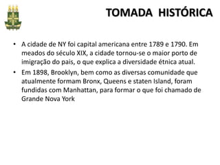 TOMADA HISTÓRICA
• A cidade de NY foi capital americana entre 1789 e 1790. Em
meados do século XIX, a cidade tornou-se o maior porto de
imigração do pais, o que explica a diversidade étnica atual.
• Em 1898, Brooklyn, bem como as diversas comunidade que
atualmente formam Bronx, Queens e staten Island, foram
fundidas com Manhattan, para formar o que foi chamado de
Grande Nova York
 