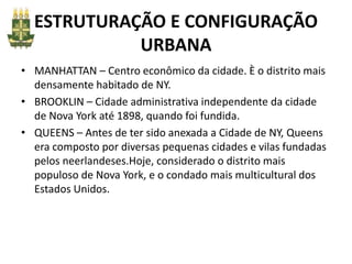 ESTRUTURAÇÃO E CONFIGURAÇÃO
URBANA
• MANHATTAN – Centro econômico da cidade. È o distrito mais
densamente habitado de NY.
• BROOKLIN – Cidade administrativa independente da cidade
de Nova York até 1898, quando foi fundida.
• QUEENS – Antes de ter sido anexada a Cidade de NY, Queens
era composto por diversas pequenas cidades e vilas fundadas
pelos neerlandeses.Hoje, considerado o distrito mais
populoso de Nova York, e o condado mais multicultural dos
Estados Unidos.
 