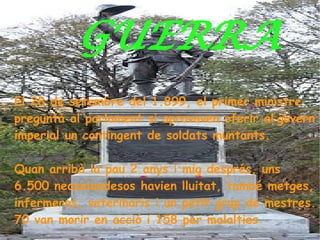 GUERRA
El 28 de setembre del 1.899, el primer ministre
preguntà al parlament si aprovaven oferir al govern
imperial un contingent de soldats muntants.

Quan arribà la pau 2 anys i    mig després, uns
6.500 neozelandesos havien     lluitat, també metges,
infermeres, veterinaris i un   petit grup de mestres.
70 van morir en acció i 158    per malalties.
 