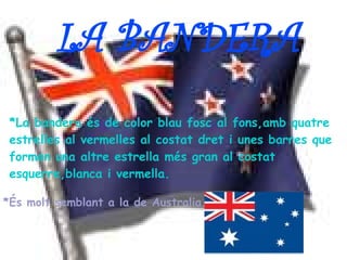 LA BANDERA
 *La bandera és de color blau fosc al fons,amb quatre
 estrelles al vermelles al costat dret i unes barres que
 formen una altre estrella més gran al costat
 esquerre,blanca i vermella.

*És molt semblant a la de Australia.
 