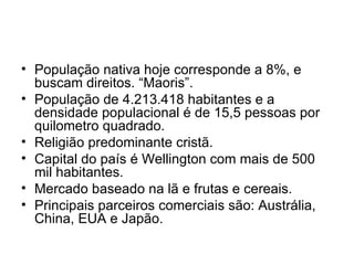 População nativa hoje corresponde a 8%, e buscam direitos. “Maoris”. População de 4.213.418 habitantes e a densidade populacional é de 15,5 pessoas por quilometro quadrado. Religião predominante cristã. Capital do país é Wellington com mais de 500 mil habitantes. Mercado baseado na lã e frutas e cereais. Principais parceiros comerciais são: Austrália, China, EUA e Japão. 