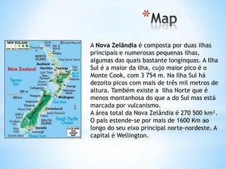 *
A Nova Zelândia é composta por duas ilhas
principais e numerosas pequenas ilhas,
algumas das quais bastante longínquas. A Ilha
Sul é a maior da ilha, cujo maior pico é o
Monte Cook, com 3 754 m. Na Ilha Sul há
dezoito picos com mais de três mil metros de
altura. Também existe a Ilha Norte que é
menos montanhosa do que a do Sul mas está
marcada por vulcanismo.
A área total da Nova Zelândia é 270 500 km².
O país estende-se por mais de 1600 Km ao
longo do seu eixo principal norte-nordeste. A
capital é Wellington.
 