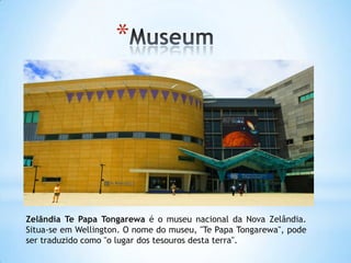 *




Zelândia Te Papa Tongarewa é o museu nacional da Nova Zelândia.
Situa-se em Wellington. O nome do museu, "Te Papa Tongarewa", pode
ser traduzido como "o lugar dos tesouros desta terra".
 