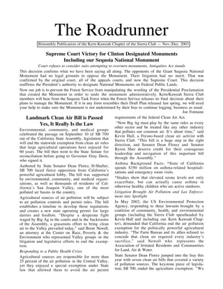 The Roadrunner
           Bimonthly Publication of the Kern-Kaweah Chapter of the Sierra Club — Nov./Dec. 2003

                Supreme Court Victory for Clinton Designated Monuments
                      Including our Sequoia National Monument
            Court refuses to consider suits attempting to overturn monuments, Antiquities Act stands
This decision confirms what we have been saying all along. The opponents of the Giant Sequoia National
Monument had no legal grounds to oppose the Monument. Their litigation had no merit. That was
confirmed by the original court, all of the appeals courts, and now the Supreme Court. This decision
reaffirms the President’s authority to designate National Monuments on Federal Public Lands.
Now our job is to prevent the Forest Service from manipulating the wording of the Presidential Proclamation
that created the Monument in order to undo the monument administratively. Kern/Kaweah Sierra Club
members will hear from the Sequoia Task Force when the Forest Service releases its final decision about their
plans to manage the Monument. If it in any form resembles their Draft Plan released last spring, we will need
your help to make sure the Monument is not undermined by their bias to continue logging, business as usual.
                                                                                                    Joe Fontaine
     Landmark Clean Air Bill is Passed                     requirements of the federal Clean Air Act.
             Yes, It Really Is the Law                      “Now Big Ag must play by the same rules as every
                                                           other sector and be treated like any other industry
Environmental, community, and medical groups               that pollutes our common air. It’s about time,” said
celebrated the passage on September 10 of SB 700           Kevin Hall, a Fresno-based clean air activist with
out of the California State Assembly, legislation that     Sierra Club. “This bill is a huge step in the right
will end the statewide exemption from clean air rules      direction, and Senator Dean Florez and Senator
that large agricultural operations have enjoyed for        Byron Sher deserve credit for their courageous
60 years. The bill then went to the State Senate for       leadership and navigation of this important bill
reconciliation before going to Governor Gray Davis,        through the Assembly.”
who signed it.
                                                           Asthma Background Facts: *State of California
Authored by State Senator Dean Florez, D-Shafter,          spends $350 million on asthma-related hospitali-
SB 700 faced fierce opposition from California’s           zations and emergency room visits.
powerful agricultural lobby. The bill was supported
by environmental, community, and medical organi-           *Studies show that elevated ozone levels not only
zations, as well as thousands of residents of Cal-         exacerbate, but can actually cause asthma in
ifornia’s San Joaquin Valley, one of the most              otherwise healthy children who are active outdoors.
polluted air basins in the country.                        Litigation Brought Air Pollution and Lax Enforce-
Agricultural sources of air pollution will be subject      ment into Spotlight
to air pollution controls and permit rules. The bill       In May 2002, the US Environmental Protection
establishes a timeline to develop those regulations        Agency, responding to three lawsuits brought by a
and creates a new state operating permit for large         coalition of community, health, and environmental
dairies and feedlots. “Despite a desperate fight           groups (including the Sierra Club spearheaded by
waged by Big Ag in the courts and in the backrooms         Kevin Hall and including our Kern Kaweah Chap-
of the Assembly, a grassroots effort to bring clean        ter), demanded that California end the air pollution
air to the Valley prevailed today,” said Brent Newell,     exemption for the politically powerful agricultural
an attorney at the Center on Race, Poverty & the           industry. “The Farm Bureau and its allies refused to
Environment who represented Valley groups in the           concede that clean air required every industry’s
litigation and legislative efforts to end the exemp-       sacrifice,” said Newell who represents the
tion.                                                      Association of Irritated Residents and Communities
Responding to a Public Health Crisis                       for Land, Air & Water.
Agricultural sources are responsible for more than         State Senator Dean Florez jumped into the fray this
25 percent of the air pollution in the Central Valley,     year with seven clean air bills that covered a variety
yet they enjoyed a special exemption under State           of pollution sources. The keystone piece of legisla-
law that allowed them to avoid the air permit              tion, SB 700, ended the agriculture exemption. “We
 