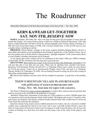 The Roadrunner
   Bimonthly Publication of the Kern-Kaweah Chapter of the Sierra Club — Nov./Dec. 2005


            KERN KAWEAH GET-TOGETHER
             SAT. NOV 5TH, RESERVE NOW
   BASICS. Saturday, November 5th—that is the date for that great fall get-together of many from all
around the Chapter. A 6-course Chinese dinner at Bill Lee’s Chinese Chopsticks Restaurant, 1203 18th
Street, in Bakersfield (661.324.9441) will be the culinary highlight of the evening. Dinner will begin at 7
PM. Our lively Social Hour begins at 6 PM, with a no-host cocktail hour. A mere $14.50 reserves your
complete dinner, including tax and tip.
   PROGRAM. Allison Sheehy, manager of the newly acquired Audubon Sprague Ranch, will give a
short photo presentation on the geographical and biological significance of the Southern Sierra, one of
the most unique areas in North America. During dinner, “spotlight snapshots” of the conservation efforts
of your Chapter’s members and groups will be featured.
   A very special part of the evening will be our celebration of Jim Clark’s 99th (yes, 99TH!!) birthday
on November 20! We will honor Jim with song and a special dessert.
   SIGN UP NOW. Reservations are a must, to be received no later than Wednesday, November 2, but
call past that date if you find you can come. There may be openings from canceled reservations.
Questions? Call Georgette Theotig, 661.822.4371, in Tehachapi. Please send a check (no cash, please)
for $14.50 per person, written out to: Kern-Kaweah Chapter, Sierra Club, and mail it to: Georgette
Theotig, PO Box 38, Tehachapi, CA 93581. We are looking forward to seeing you all for this evening of
fellowship and friendship renewed.
   PS. Sierra Club calendars and note cards will be available for purchase. A good time to buy holiday
gifts!

         TEJON’S MOUNTAIN VILLAGE PLANS REVEALED
             with publication of NOTICE OF PREPARATION (NOP)
           Friday, Nov. 4th, final date for input with concerns.
   The Notice of Preparation gives everyone opportunity to express their concerns and ask questions that
must be answered in the draft EIR by the proponent of a project.
    Mountain Village basic information reveals plans for 3,450 residences as well as 160,000 square feet
of commercial and resort development which would include 750 lodging units at up to 7 locations. Four
golf courses are proposed. This project would be located around Castac Lake (visible from I-5 at the top
of the Tejon Pass) and into the mountains.
   Questions already being raised concern wildlife protection (for starters, the site is located in wildlife
corridor areas connecting the Sierras to the Coast, and is near a possible Condor Preserve area); the
effect of water needs on local areas; future costs to taxpayers in order to provide police, fire services; the
wisdom of building on a fault area (two faults run into Castac Lake in the center of the project); and
more.
 