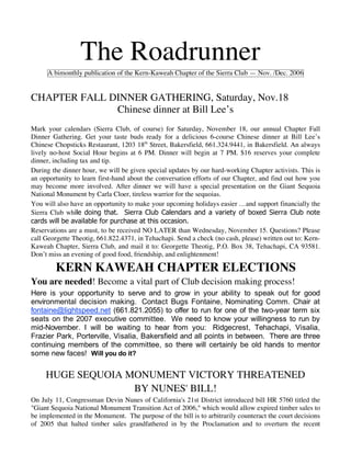 The Roadrunner
     A bimonthly publication of the Kern-Kaweah Chapter of the Sierra Club — Nov. /Dec. 2006


CHAPTER FALL DINNER GATHERING, Saturday, Nov.18
              Chinese dinner at Bill Lee’s
Mark your calendars (Sierra Club, of course) for Saturday, November 18, our annual Chapter Fall
Dinner Gathering. Get your taste buds ready for a delicious 6-course Chinese dinner at Bill Lee’s
Chinese Chopsticks Restaurant, 1203 18th Street, Bakersfield, 661.324.9441, in Bakersfield. An always
lively no-host Social Hour begins at 6 PM. Dinner will begin at 7 PM. $16 reserves your complete
dinner, including tax and tip.
During the dinner hour, we will be given special updates by our hard-working Chapter activists. This is
an opportunity to learn first-hand about the conversation efforts of our Chapter, and find out how you
may become more involved. After dinner we will have a special presentation on the Giant Sequoia
National Monument by Carla Cloer, tireless warrior for the sequoias.
You will also have an opportunity to make your upcoming holidays easier …and support financially the
Sierra Club while doing that. Sierra Club Calendars and a variety of boxed Sierra Club note
cards will be available for purchase at this occasion.
Reservations are a must, to be received NO LATER than Wednesday, November 15. Questions? Please
call Georgette Theotig, 661.822.4371, in Tehachapi. Send a check (no cash, please) written out to: Kern-
Kaweah Chapter, Sierra Club, and mail it to: Georgette Theotig, P.O. Box 38, Tehachapi, CA 93581.
Don’t miss an evening of good food, friendship, and enlightenment!

        KERN KAWEAH CHAPTER ELECTIONS
You are needed! Become a vital part of Club decision making process!
Here is your opportunity to serve and to grow in your ability to speak out for good
environmental decision making. Contact Bugs Fontaine, Nominating Comm. Chair at
fontaine@lightspeed.net (661.821.2055) to offer to run for one of the two-year term six
seats on the 2007 executive committee. We need to know your willingness to run by
mid-November. I will be waiting to hear from you: Ridgecrest, Tehachapi, Visalia,
Frazier Park, Porterville, Visalia, Bakersfield and all points in between. There are three
continuing members of the committee, so there will certainly be old hands to mentor
some new faces! Will you do it?

     HUGE SEQUOIA MONUMENT VICTORY THREATENED
                   BY NUNES' BILL!
On July 11, Congressman Devin Nunes of California's 21st District introduced bill HR 5760 titled the
"Giant Sequoia National Monument Transition Act of 2006," which would allow expired timber sales to
be implemented in the Monument. The purpose of the bill is to arbitrarily counteract the court decisions
of 2005 that halted timber sales grandfathered in by the Proclamation and to overturn the recent
 