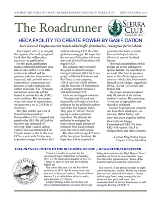 A BI-MONTHLY PUBLICATION OF THE KERN-KAWEAH CHAPTER OF SIERRA CLUB	

                               NOV./DECEMBER, 2009




The Roadrunner
   HECA FACILITY TO CREATE POWER BY GASIFICATION
     Kern Kaweah Chapter concerns include added traﬃc, farmland loss, endangered species habitat
   Our chapter will try to mitigate        without releasing CO2, the chief            guarantee that twice as much
the negative effects of a proposed         global warming gas. We hope that            farmland of equal value is
local plant that will produce              the success of this plant will mean         allowed to remain farmland
electricity by gasification.               that soon all fossil fuel plants will       forever.
  For this plant, gasification             require CCS.                                  The roads and pipelines of this
means combining petroleum coke               The company that will build               project cut across endangered
(the tar-like stuff left over after        this plant is called Hydrogen               species habitat. We want them to
crude oil is refined and the               Energy California (HECA). It is a           set aside other land to preserve
gasoline and other chemicals are           project of British Petroleum and            some of the affected species of
separated) and coal with water at          Rio Tinto, a coal company..                 concern—the kit fox, blunt-nosed
extraordinary temperatures and             HECA received a $308 million                leopard lizard, badger, loggerhead
pressure to make hydrogen and              subsidy from the US Department              shrike, Hoover 's eriastrum and
carbon monoxide. The hydrogen              of Energy probably because it               horned lark.
and carbon monoxide will be                will demonstrate CCS:                         The project claims to capture
burned to carbon dioxide (CO2),               Here are our biggest concerns:           only 90 percent of the carbon
water and heat. The heat makes                The plant and its truck and              dioxide it makes. The remaining
water into steam to turn turbines          train traffic will make a lot of air        10 percent is appreciable and
and generate a net of 250 MW of            pollution for the polluted southern         should be mitigated.
electricity.                               end of the San Joaquin Valley .               In order to present our concerns
  The plant will be just west of           They plan to “off set” this by              and have them acted upon, our
Bakersfield and south of                   paying to reduce pollution                  attorney, Babak Naficy, will
Buttonwillow. CO2 is trapped and           elsewhere. We demand the                    intervene at our expense before
piped to the Elk Hills oil field for       pollution be mitigated by                   the California Energy
injection and enhanced oil                 removing an equal amount of                 Commission (CEC). We hope
recovery. That is called carbon            pollution from local polluted               CEC will require HECA to
capture and sequestration (CCS).           areas like Arvin and Lamont.                mitigate these and other concerns.
Experts assure us that in this case          The plant will occupy 473 acres
CCS is a safe and effective way            of the best prime farmland. We                   —Gordon Nipp/Arthur Unger
to produce energy from fossil fuel         hope they will be required to                      Chapter ExCom Members


FALL DINNER COMING TO THE RICE BOWL ON NOV. 7; RESERVATIONS REQUIRED
                             This is a reminder to register for the           hiking destinations in the High Mojave Desert
                           upcoming Chapter fall dinner on Saturday,          and adjacent Sierra Nevada mountain range.
                           Nov. 7. (The reservation deadline is Nov. 5.)      The title of his presentation is “Gems of the
                           Thanks to those of you who have already            Eastern High Sierra and the High Desert.”
                           signed up!
                             Our dinner this year is at the Rice Bowl           The cost of $17 per person includes an eight-
                           restaurant at 1119 18th St. (same street and       course dinner, tax, and tip. Drinks are separate
                           just west of last year’s place). The social hour   (but hot tea is included with dinner). Dinner
                           starts at 5 p.m. with dinner at 6 p.m. and a       includes egg flower soup, orange chicken,
                           great program at 7:30 p.m.                         sweet and sour pork, and more. See
                             Chapter Outings Chair Jim Nichols will           reservation form in the last Roadrunner or call
                           show us beautiful photos of scenic drives and      Georgette Theotig at 822.4371.
 