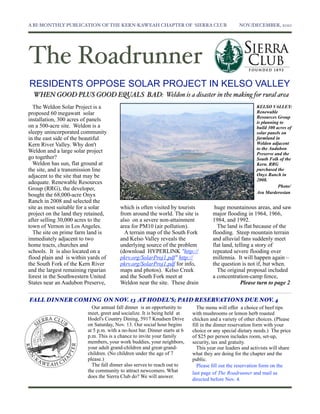 A BI-MONTHLY PUBLICATION OF THE KERN-KAWEAH CHAPTER OF SIERRA CLUB	

                             NOV./DECEMBER, 2010




The Roadrunner
RESIDENTS OPPOSE SOLAR PROJECT IN KELSO VALLEY
  WHEN GOOD PLUS GOOD EQUALS BAD: Weldon is a disaster in the making for rural area
  The Weldon Solar Project is a                                                                            KELSO VALLEY:
proposed 60 megawatt solar                                                                                 Renewable
                                                                                                           Resources Group
installation, 300 acres of panels                                                                          is planning to
on a 500-acre site. Weldon is a                                                                            build 300 acres of
sleepy unincorporated community                                                                            solar panels on
in the east side of the beautiful                                                                          farmland in
Kern River Valley. Why don't                                                                               Weldon adjacent
                                                                                                           to the Audubon
Weldon and a large solar project                                                                           Preserve and the
go together?                                                                                               South Folk of the
  Weldon has sun, flat ground at                                                                           Kern. RRG
the site, and a transmission line                                                                          purchased the
adjacent to the site that may be                                                                           Onyx Ranch in
                                                                                                           2008.
adequate. Renewable Resources
                                                                                                                      Photo/
Group (RRG), the developer,
                                                                                                           Ara Marderosian
bought the 68,000-acre Onyx
Ranch in 2008 and selected the
site as most suitable for a solar        which is often visited by tourists           huge mountainous areas, and saw
project on the land they retained,       from around the world. The site is          major flooding in 1964, 1966,
after selling 30,000 acres to the        also on a severe non-attainment             1984, and 1992.
town of Vernon in Los Angeles.           area for PM10 (air pollution).                The land is flat because of the
  The site on prime farm land is           A terrain map of the South Fork           flooding. Steep mountain terrain
immediately adjacent to two              and Kelso Valley reveals the                and alluvial fans suddenly meet
home tracts, churches and                underlying source of the problem            flat land, telling a story of
schools. It is also located on a         (download HYPERLINK "http://                repeated severe flooding over
flood plain and is within yards of       pkrv.org/SolarProj1.pdf" http://            millennia. It will happen again –
the South Fork of the Kern River         pkrv.org/SolarProj1.pdf for info,           the question is not if, but when.
and the largest remaining riparian       maps and photos). Kelso Creek                 The original proposal included
forest in the Southwestern United        and the South Fork meet at                  a concentration-camp fence,
States near an Audubon Preserve,         Weldon near the site. These drain                         Please turn to page 2

FALL DINNER COMING ON NOV. 13 AT HODEL’S; PAID RESERVATIONS DUE NOV. 4
                           Our annual fall dinner is an opportunity to        The menu will offer a choice of beef tips
                         meet, greet and socialize. It is being held at     with mushrooms or lemon herb roasted
                         Hodel's Country Dining, 5917 Knudsen Drive         chicken and a variety of other choices. (Please
                         on Saturday, Nov. 13. Our social hour begins       fill in the dinner reservation form with your
                         at 5 p.m. with a no-host bar. Dinner starts at 6   choice or any special dietary needs.) The price
                         p.m. This is a chance to invite your family        of $25 per person includes room, set-up,
                         members, your work buddies, your neighbors,        security, tax and gratuity.
                         your adult grand-children and great-grand-           This year our leaders and activists will share
                         children. (No children under the age of 7          what they are doing for the chapter and the
                         please.)                                           public.
                           The fall dinner also serves to reach out to         Please ﬁll out the reservation form on the
                         the community to attract newcomers. What           last page of The Roadrunner and mail as
                         does the Sierra Club do? We will answer.
                                                                            directed before Nov. 4.
 