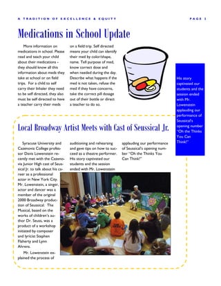 A   TRADITION         OF    EXCELLENCE           &   EQUITY                                             PAGE        3




Medications in School Update
    More information on           on a field trip. Self directed
medications in school. Please     means your child can identify
read and teach your child         their med by color/shape,
about their medications -         name. Tell purpose of med,
they should know all this         know correct dose and
information about meds they       when needed during the day.
take at school or on field        Describe what happens if the                                   His story
trips. For a child to self        med is not taken, refuse the                                   captivated our
carry their Inhaler they need     med if they have concerns,                                     students and the
to be self directed, they also    take the correct pill dosage                                   session ended
must be self directed to have     out of their bottle or direct                                  with Mr.
a teacher carry their meds        a teacher to do so.                                            Lowenstein
                                                                                                 applauding our
                                                                                                 performance of
                                                                                                 Seussical’s

Local Broadway Artist Meets with Cast of Seussical Jr.                                           opening number
                                                                                                 “Oh the Thinks
                                                                                                 You Can
    Syracuse University and       auditioning and rehearsing       applauding our performance    Think!”
Cazenovia College profes-         and gave tips on how to suc-     of Seussical’s opening num-
sor Davis Lowenstein re-          ceed as a theatre performer.     ber “Oh the Thinks You
cently met with the Cazeno-       His story captivated our         Can Think!”
via Junior High cast of Seus-     students and the session
sical Jr. to talk about his ca-   ended with Mr. Lowenstein
reer as a professional
actor in New York City.
Mr. Lowenstein, a singer,
actor and dancer was a
member of the original
2000 Broadway produc-
tion of Seussical. The
Musical, based on the
works of children’s au-
thor Dr. Seuss, was a
product of a workshop
initiated by composer
and lyricist Stephen
Flaherty and Lynn
Ahrens.
    Mr. Lowenstein ex-
plained the process of
 