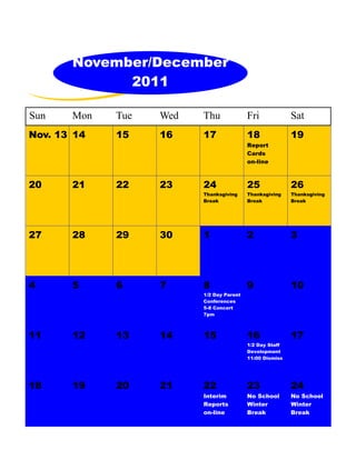 November/December
             2011

Sun    Mon   Tue   Wed   Thu              Fri             Sat
Nov. 13 14   15    16    17               18              19
                                          Report
                                          Cards
                                          on-line



20     21    22    23    24               25              26
                         Thanksgiving     Thanksgiving    Thanksgiving
                         Break            Break           Break




27     28    29    30    1                2               3




4      5     6     7     8                9               10
                         1/2 Day Parent
                         Conferences
                         5-8 Concert
                         7pm



11     12    13    14    15               16              17
                                          1/2 Day Staff
                                          Development
                                          11:00 Dismiss




18     19    20    21    22               23              24
                         Interim          No School       No School
                         Reports          Winter          Winter
                         on-line          Break           Break
 